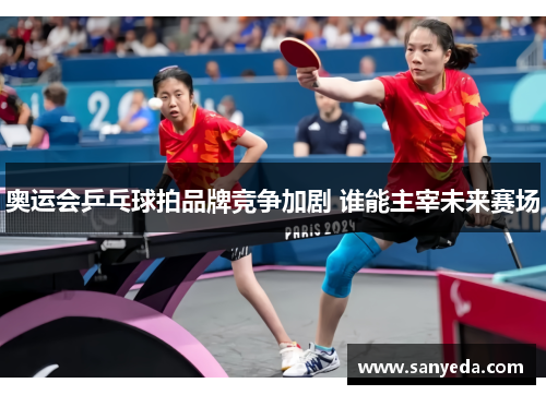 奥运会乒乓球拍品牌竞争加剧 谁能主宰未来赛场 奥运会乒乓球拍品牌竞争加剧 谁能主宰未来赛场